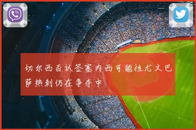 切尔西否认签塞内西可能性尤文巴萨热刺仍在争夺中