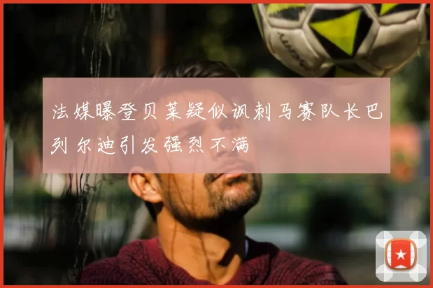 法媒曝登贝莱疑似讽刺马赛队长巴列尔迪引发强烈不满