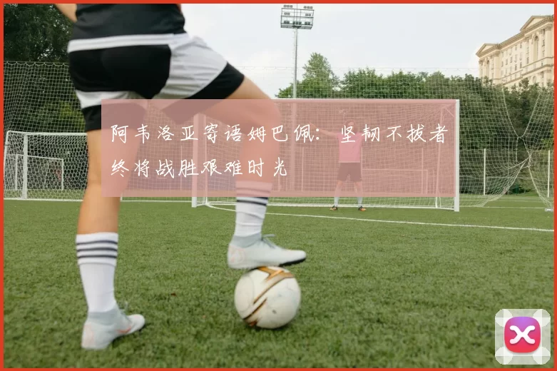 阿韦洛亚寄语姆巴佩：坚韧不拔者终将战胜艰难时光