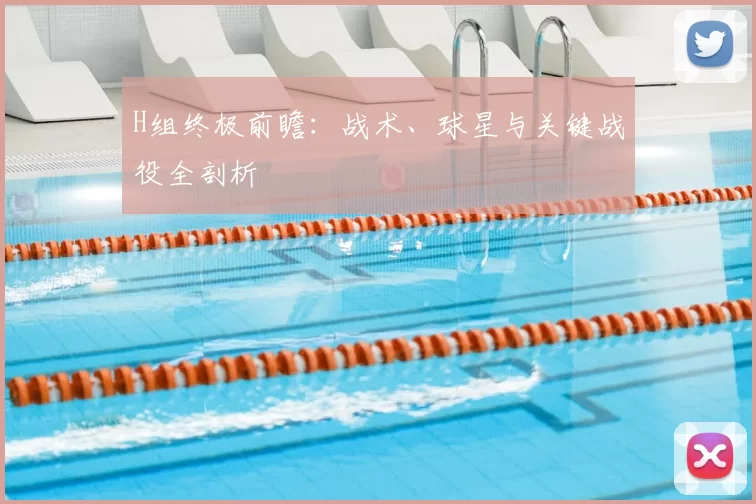 H组终极前瞻:战术、球星与关键战役全剖析