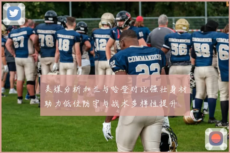 美媒分析加兰与哈登对比强壮身材助力低位防守与战术多样性提升