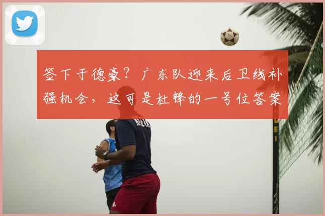 签下于德豪？广东队迎来后卫线补强机会，这可是杜锋的一号位答案