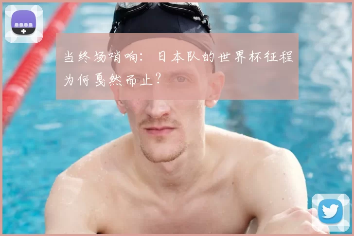 当终场哨响：日本队的世界杯征程为何戛然而止？
